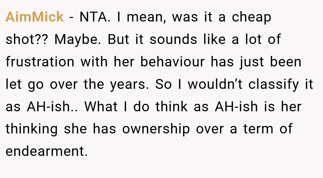 AimMick − NTA. I mean, was it a cheap shot?? Maybe. But it sounds like a lot of frustration with her behaviour has just been let go over the years. So I wouldn’t classify it as AH-ish.. What I do think as AH-ish is her thinking she has ownership over a term of endearment.