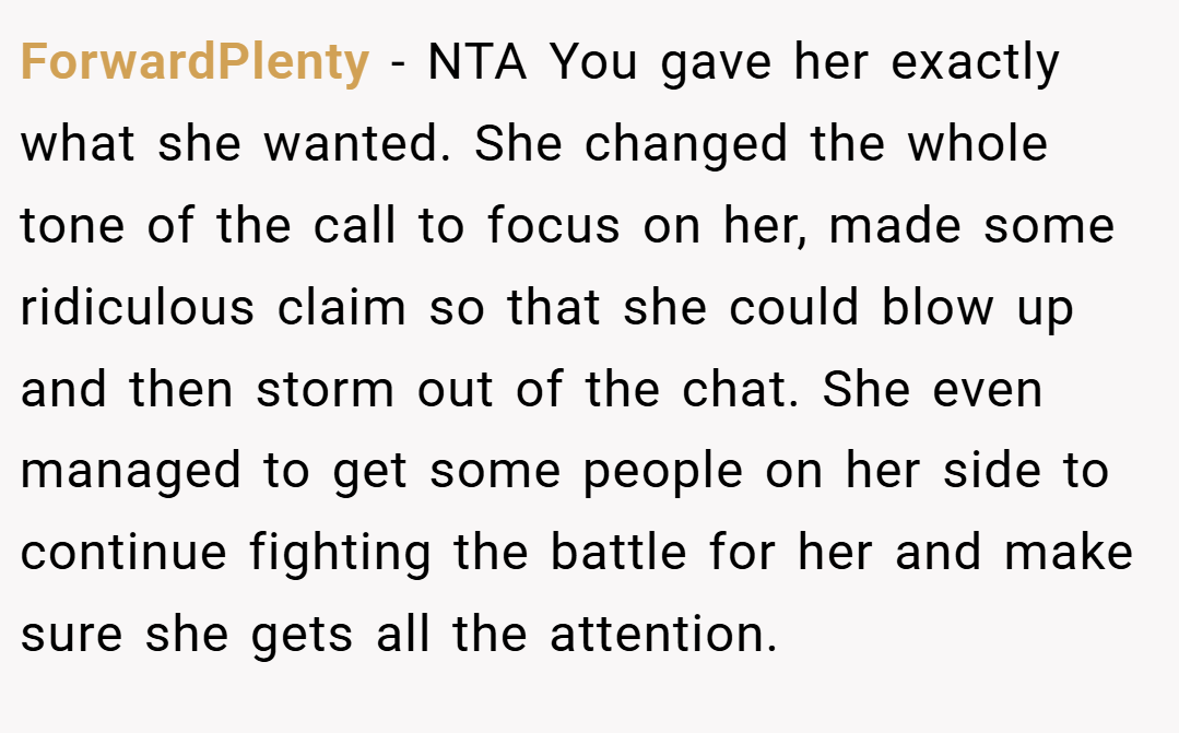 ForwardPlenty − NTA You gave her exactly what she wanted. She changed the whole tone of the call to focus on her, made some ridiculous claim so that she could blow up and then storm out of the chat. She even managed to get some people on her side to continue fighting the battle for her and make sure she gets all the attention.