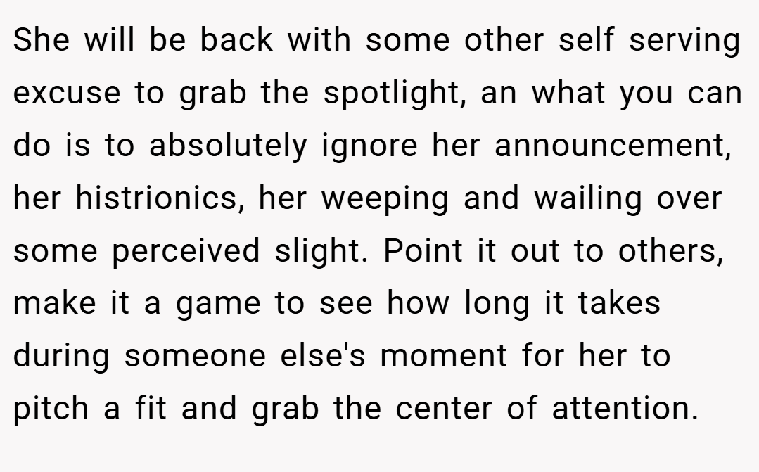 She will be back with some other self serving excuse to grab the spotlight, an what you can do is to absolutely ignore her announcement, her histrionics, her weeping and wailing over some perceived slight. Point it out to others, make it a game to see how long it takes during someone else's moment for her to pitch a fit and grab the center of attention.