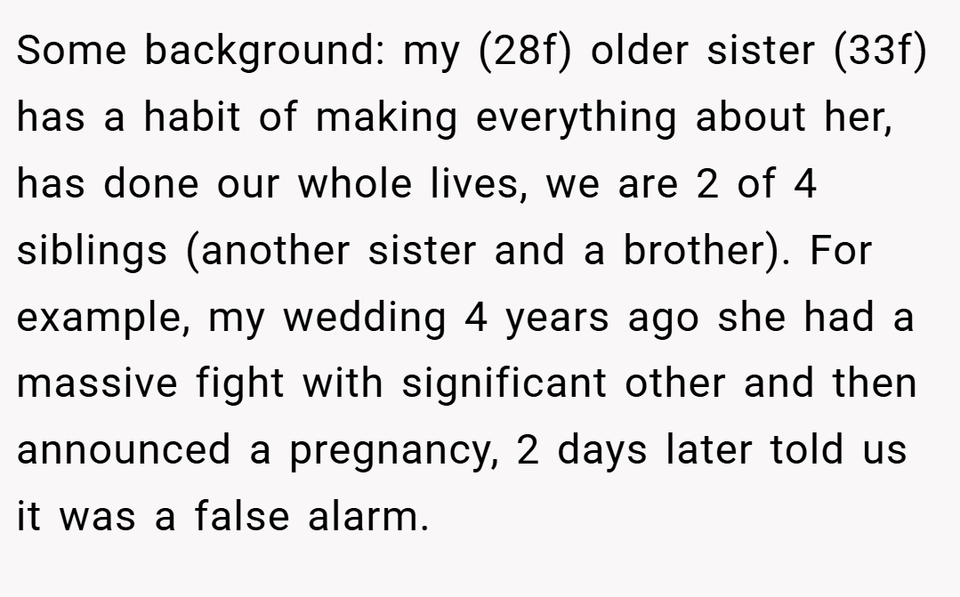 Some background: my (28f) older sister (33f) has a habit of making everything about her, has done our whole lives, we are 2 of 4 siblings (another sister and a brother). For example, my wedding 4 years ago she had a massive fight with significant other and then announced a pregnancy, 2 days later told us it was a false alarm.