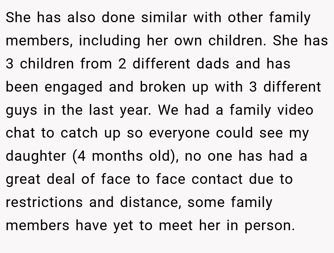 She has also done similar with other family members, including her own children. She has 3 children from 2 different dads and has been engaged and broken up with 3 different guys in the last year. We had a family video chat to catch up so everyone could see my daughter (4 months old), no one has had a great deal of face to face contact due to restrictions and distance, some family members have yet to meet her in person.