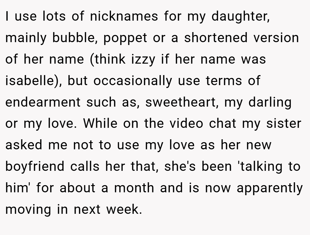 I use lots of nicknames for my daughter, mainly bubble, poppet or a shortened version of her name (think izzy if her name was isabelle), but occasionally use terms of endearment such as, sweetheart, my darling or my love. While on the video chat my sister asked me not to use my love as her new boyfriend calls her that, she's been 'talking to him' for about a month and is now apparently moving in next week.