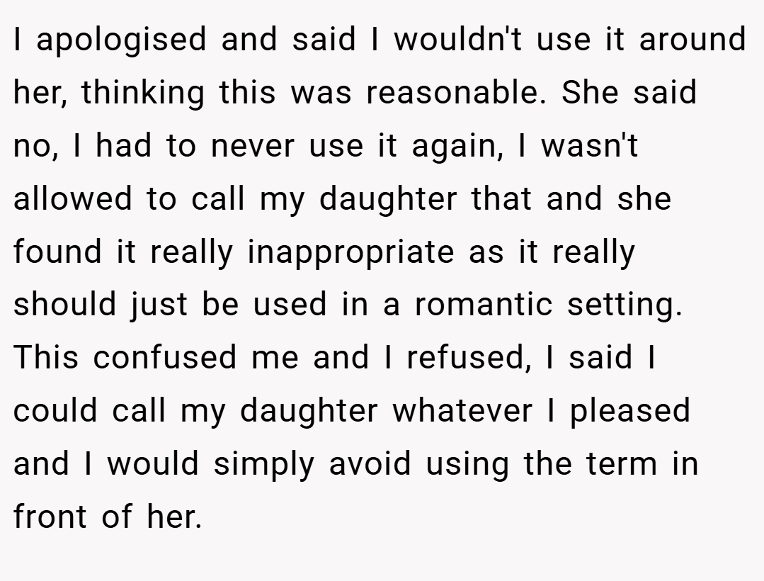 I apologised and said I wouldn't use it around her, thinking this was reasonable. She said no, I had to never use it again, I wasn't allowed to call my daughter that and she found it really inappropriate as it really should just be used in a romantic setting. This confused me and I refused, I said I could call my daughter whatever I pleased and I would simply avoid using the term in front of her.