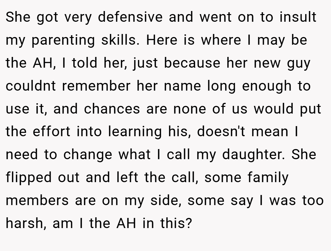 She got very defensive and went on to insult my parenting skills. Here is where I may be the AH, I told her, just because her new guy couldnt remember her name long enough to use it, and chances are none of us would put the effort into learning his, doesn't mean I need to change what I call my daughter. She flipped out and left the call, some family members are on my side, some say I was too harsh, am I the AH in this?