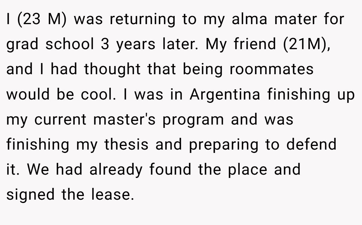I (23 M) was returning to my alma mater for grad school 3 years later. My friend (21M), and I had thought that being roommates would be cool. I was in Argentina finishing up my current master's program and was finishing my thesis and preparing to defend it. We had already found the place and signed the lease.