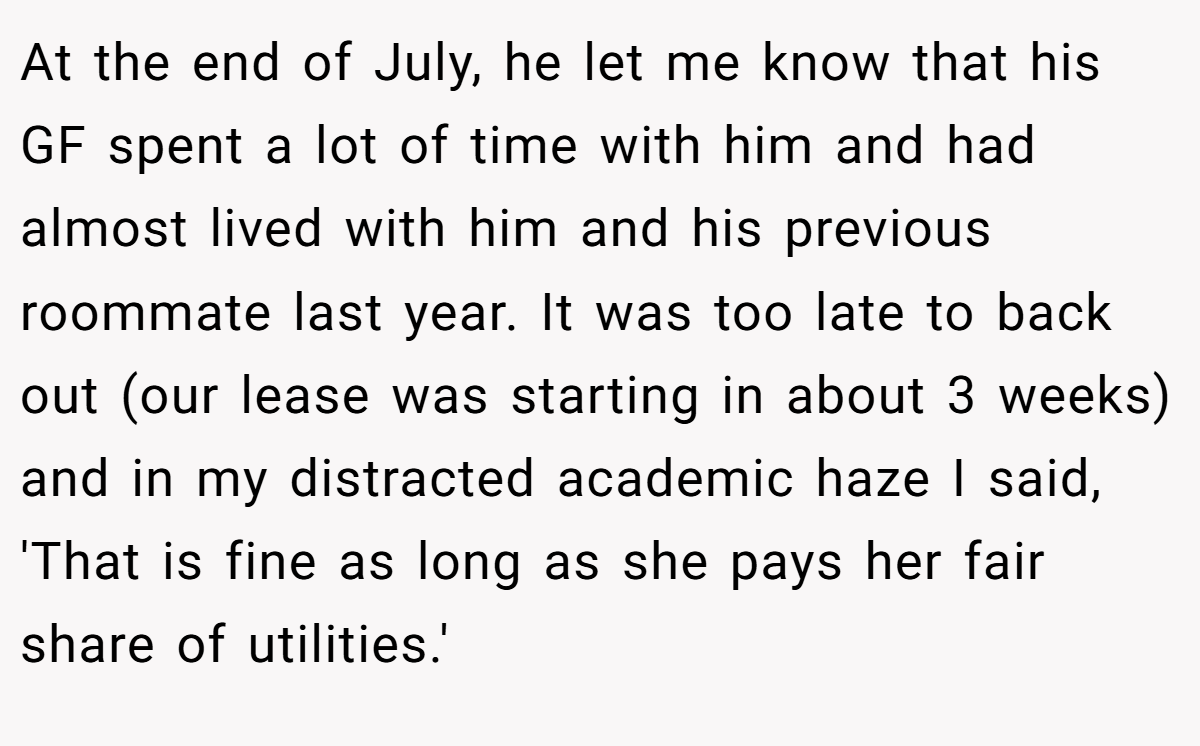At the end of July, he let me know that his GF spent a lot of time with him and had almost lived with him and his previous roommate last year. It was too late to back out (our lease was starting in about 3 weeks) and in my distracted academic haze I said, 'That is fine as long as she pays her fair share of utilities.'