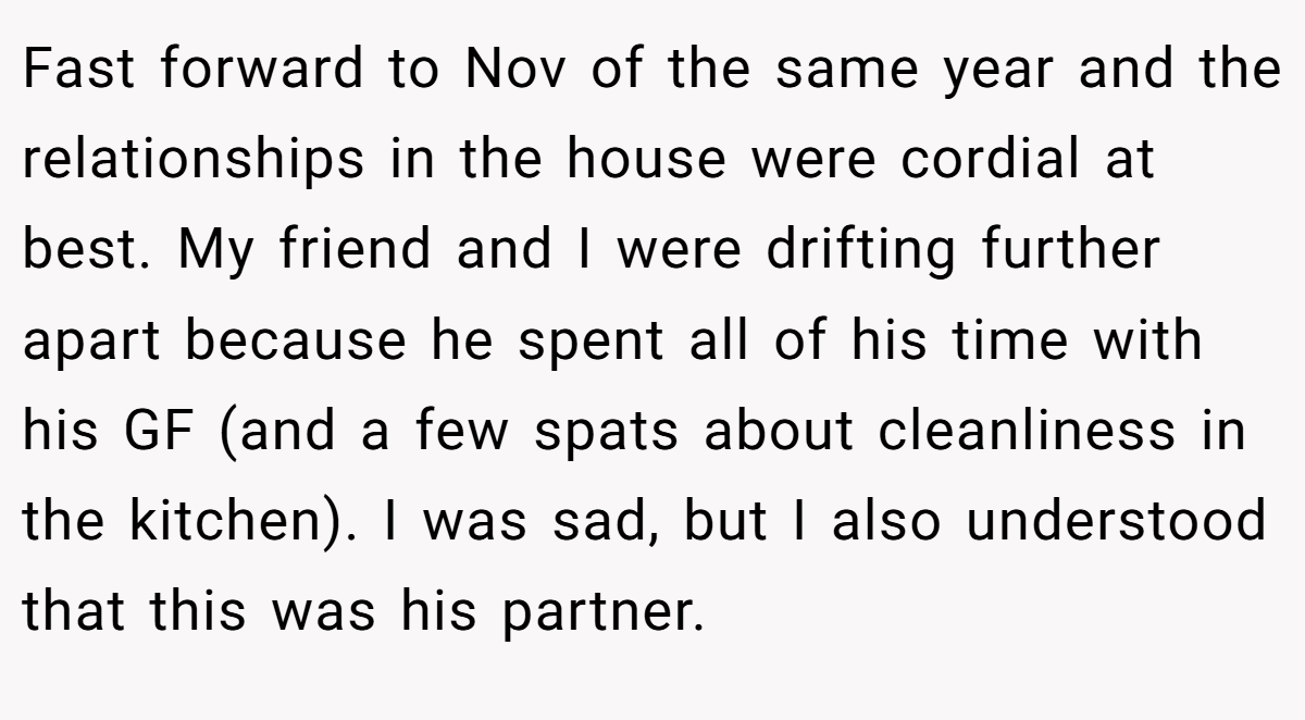 Fast forward to Nov of the same year and the relationships in the house were cordial at best. My friend and I were drifting further apart because he spent all of his time with his GF (and a few spats about cleanliness in the kitchen). I was sad, but I also understood that this was his partner.