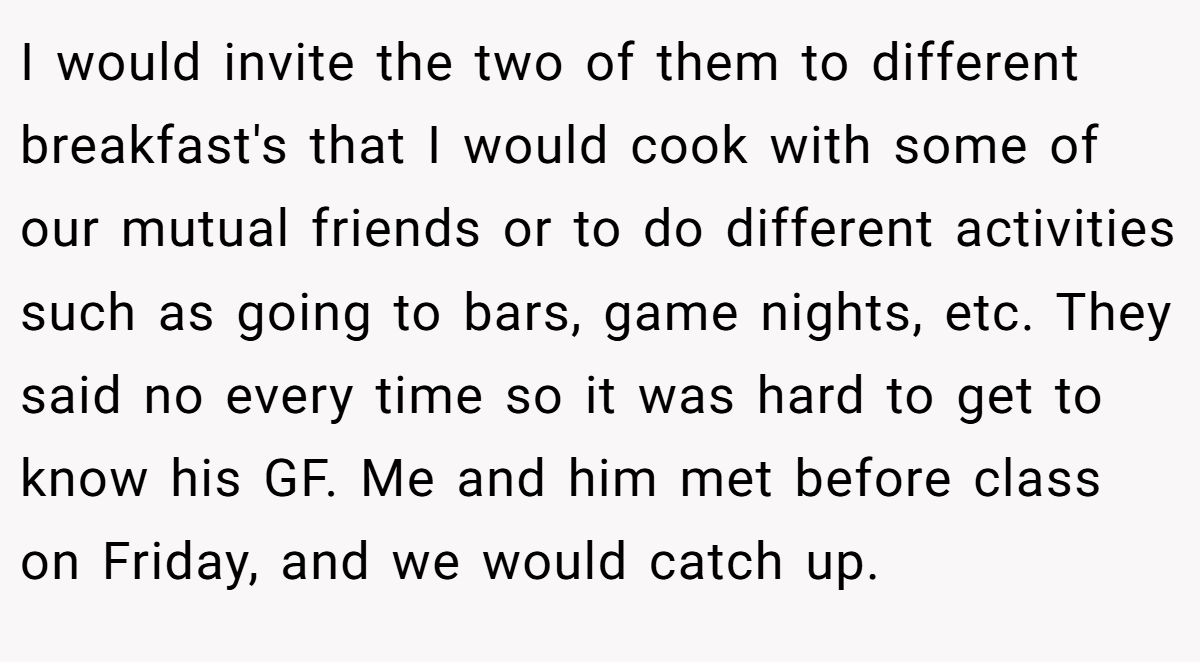 I would invite the two of them to different breakfast's that I would cook with some of our mutual friends or to do different activities such as going to bars, game nights, etc. They said no every time so it was hard to get to know his GF. Me and him met before class on Friday, and we would catch up.