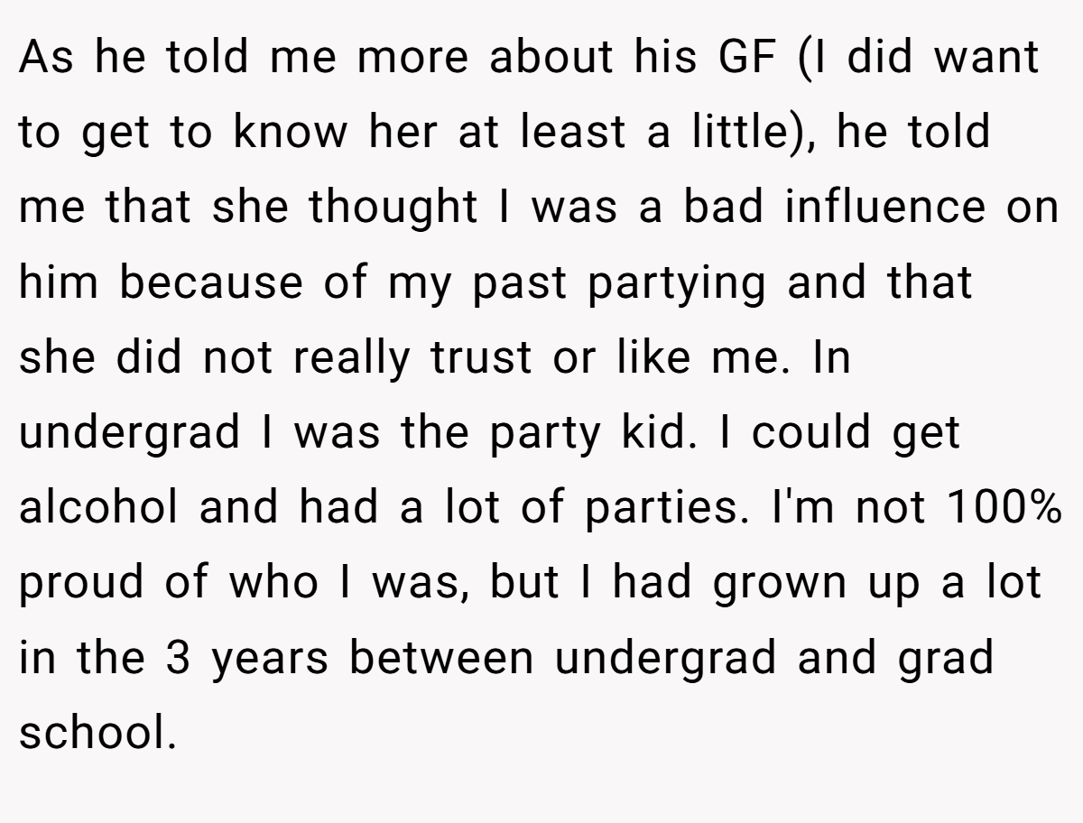 As he told me more about his GF (I did want to get to know her at least a little), he told me that she thought I was a bad influence on him because of my past partying and that she did not really trust or like me. In undergrad I was the party kid. I could get alcohol and had a lot of parties. I'm not 100% proud of who I was, but I had grown up a lot in the 3 years between undergrad and grad school.