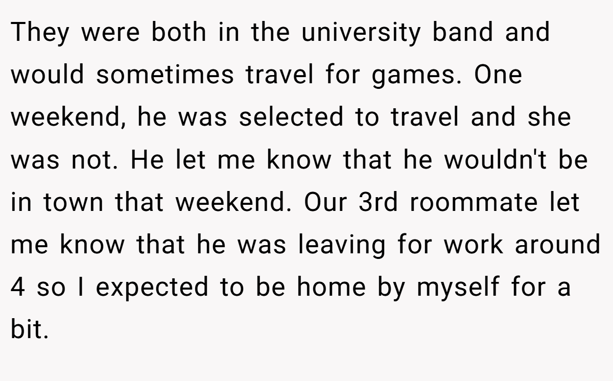 They were both in the university band and would sometimes travel for games. One weekend, he was selected to travel and she was not. He let me know that he wouldn't be in town that weekend. Our 3rd roommate let me know that he was leaving for work around 4 so I expected to be home by myself for a bit.