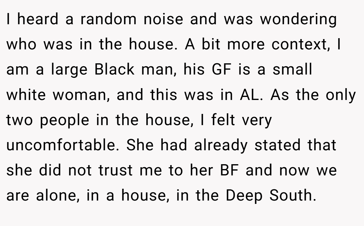 I heard a random noise and was wondering who was in the house. A bit more context, I am a large Black man, his GF is a small white woman, and this was in AL. As the only two people in the house, I felt very uncomfortable. She had already stated that she did not trust me to her BF and now we are alone, in a house, in the Deep South.