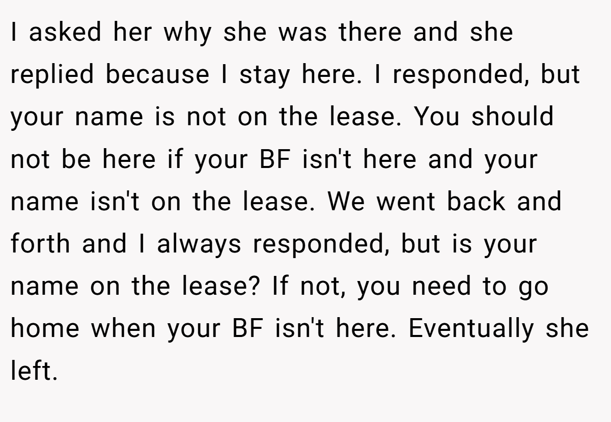 I asked her why she was there and she replied because I stay here. I responded, but your name is not on the lease. You should not be here if your BF isn't here and your name isn't on the lease. We went back and forth and I always responded, but is your name on the lease? If not, you need to go home when your BF isn't here. Eventually she left.