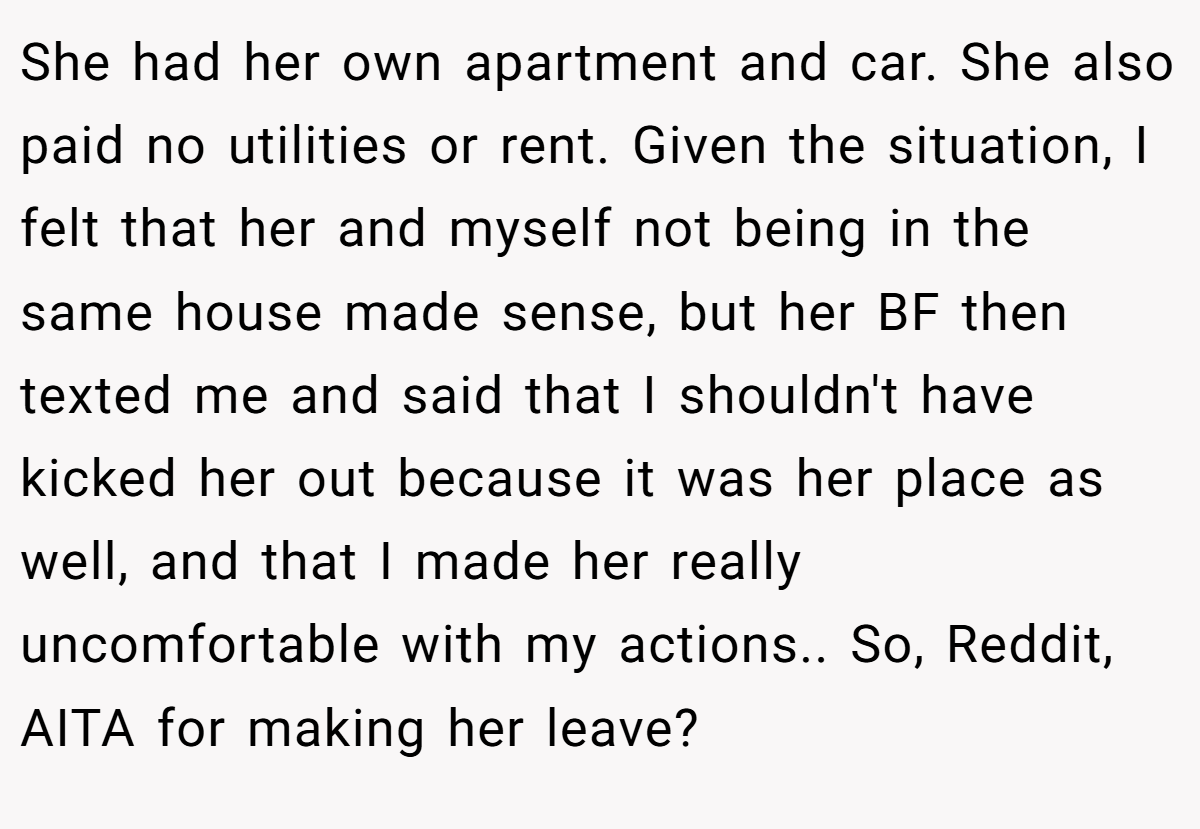 She had her own apartment and car. She also paid no utilities or rent. Given the situation, I felt that her and myself not being in the same house made sense, but her BF then texted me and said that I shouldn't have kicked her out because it was her place as well, and that I made her really uncomfortable with my actions.. So, Reddit, AITA for making her leave?