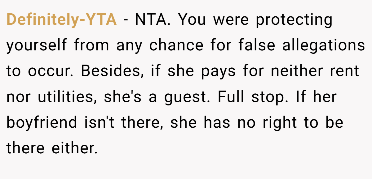 Definitely-YTA − NTA. You were protecting yourself from any chance for false allegations to occur. Besides, if she pays for neither rent nor utilities, she's a guest. Full stop. If her boyfriend isn't there, she has no right to be there either.