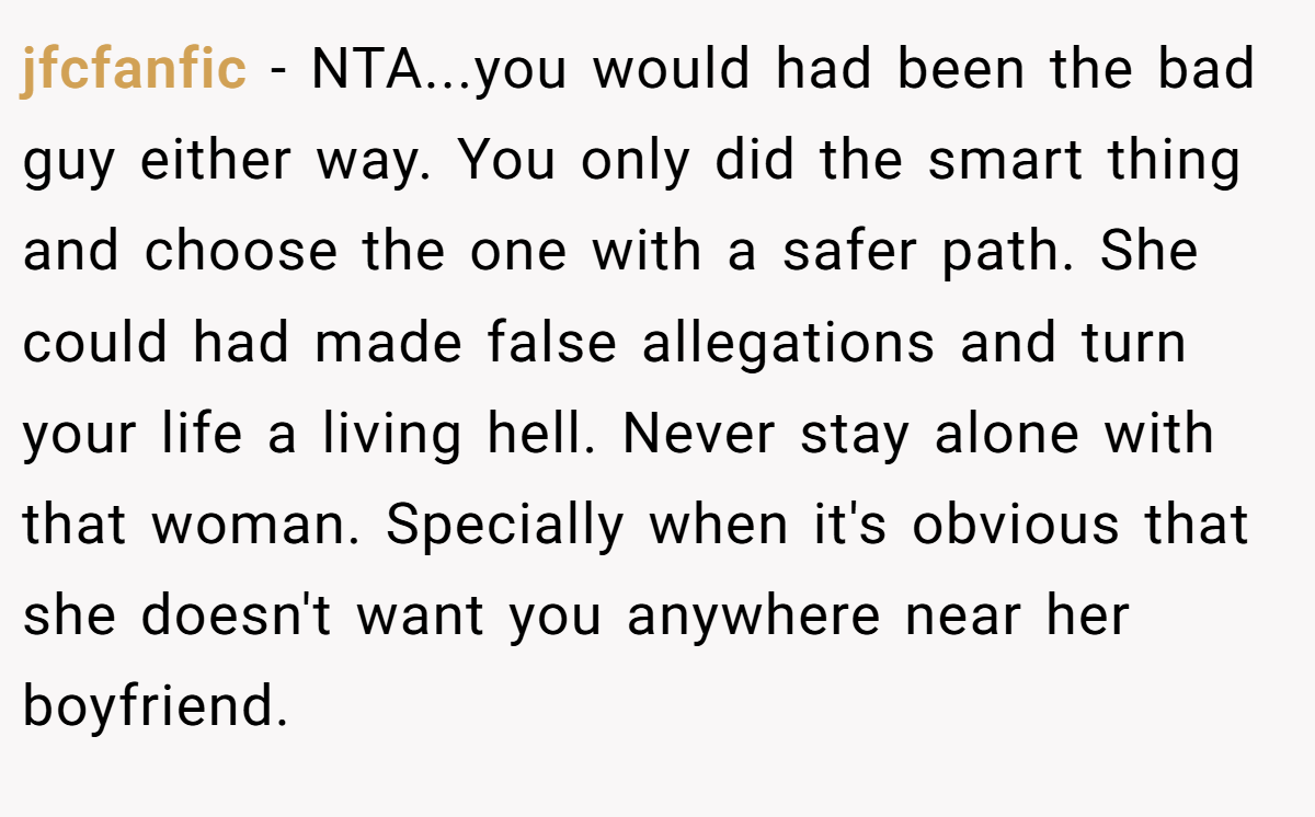 jfcfanfic − NTA...you would had been the bad guy either way. You only did the smart thing and choose the one with a safer path. She could had made false allegations and turn your life a living hell. Never stay alone with that woman. Specially when it's obvious that she doesn't want you anywhere near her boyfriend.