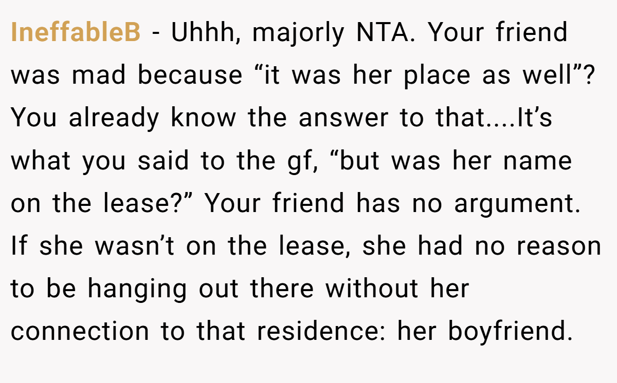 IneffableB − Uhhh, majorly NTA. Your friend was mad because “it was her place as well”? You already know the answer to that....It’s what you said to the gf, “but was her name on the lease?” Your friend has no argument. If she wasn’t on the lease, she had no reason to be hanging out there without her connection to that residence: her boyfriend.