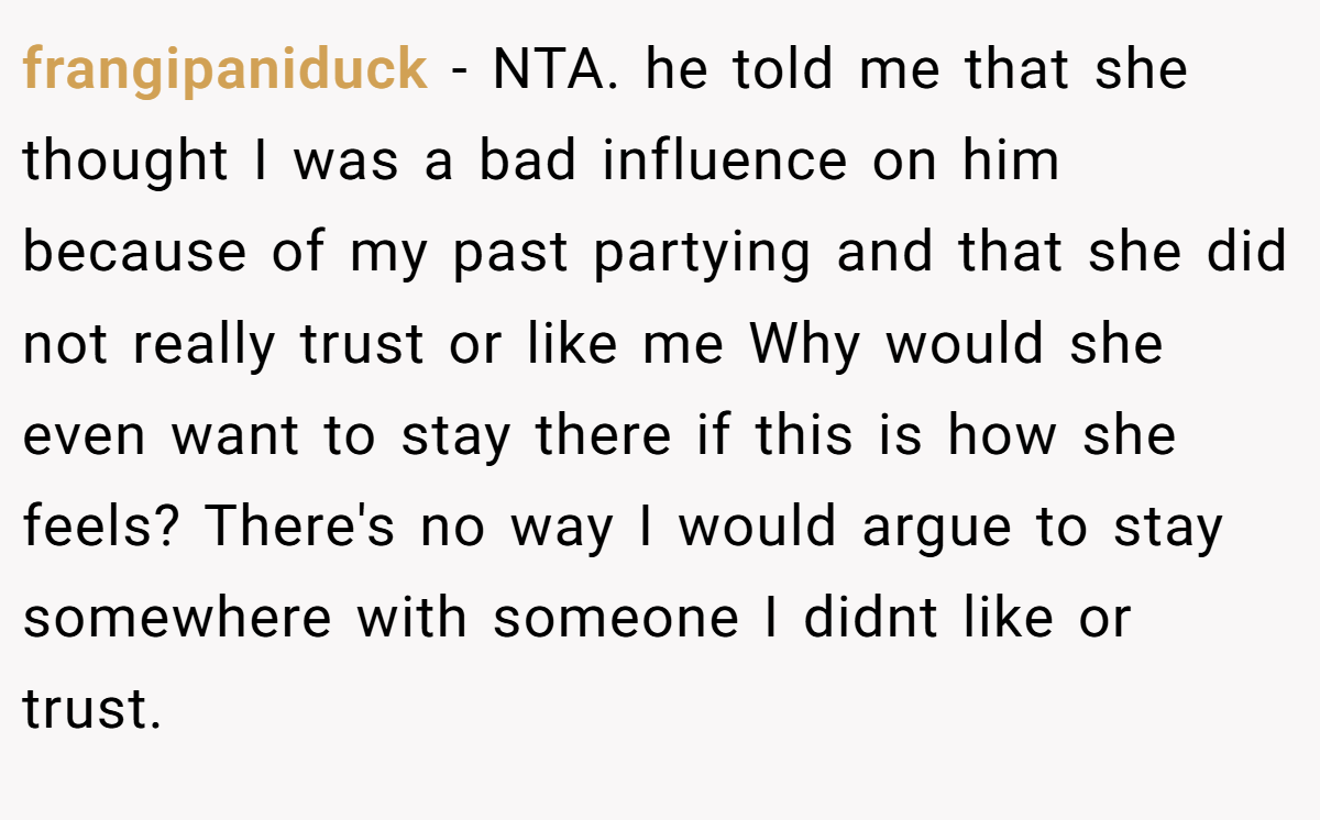 frangipaniduck − NTA. he told me that she thought I was a bad influence on him because of my past partying and that she did not really trust or like me Why would she even want to stay there if this is how she feels? There's no way I would argue to stay somewhere with someone I didnt like or trust.