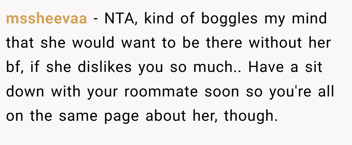 mssheevaa − NTA, kind of boggles my mind that she would want to be there without her bf, if she dislikes you so much.. Have a sit down with your roommate soon so you're all on the same page about her, though.