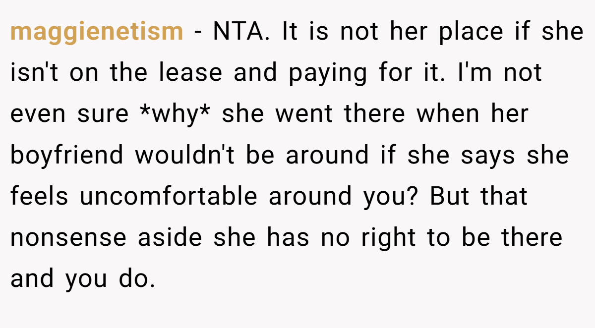 maggienetism − NTA. It is not her place if she isn't on the lease and paying for it. I'm not even sure *why* she went there when her boyfriend wouldn't be around if she says she feels uncomfortable around you? But that nonsense aside she has no right to be there and you do.