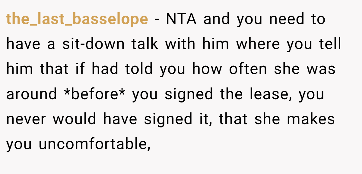 the_last_basselope − NTA and you need to have a sit-down talk with him where you tell him that if had told you how often she was around *before* you signed the lease, you never would have signed it, that she makes you uncomfortable,