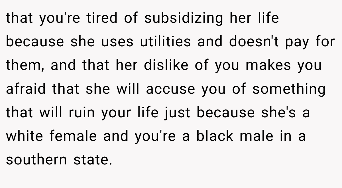 that you're tired of subsidizing her life because she uses utilities and doesn't pay for them, and that her dislike of you makes you afraid that she will accuse you of something that will ruin your life just because she's a white female and you're a black male in a southern state.
