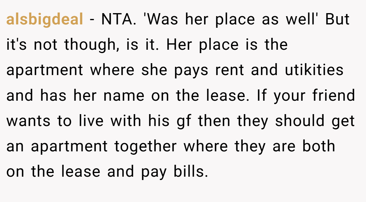 alsbigdeal − NTA. 'Was her place as well' But it's not though, is it. Her place is the apartment where she pays rent and utikities and has her name on the lease. If your friend wants to live with his gf then they should get an apartment together where they are both on the lease and pay bills.