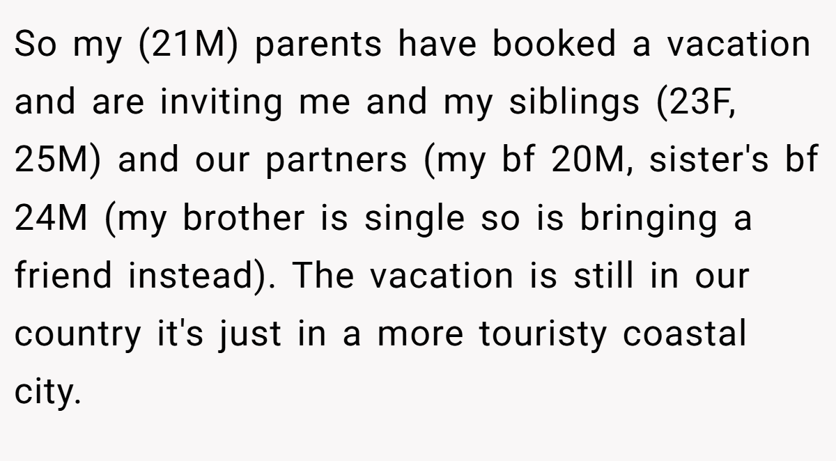 So my (21M) parents have booked a vacation and are inviting me and my siblings (23F, 25M) and our partners (my bf 20M, sister's bf 24M (my brother is single so is bringing a friend instead). The vacation is still in our country it's just in a more touristy coastal city.