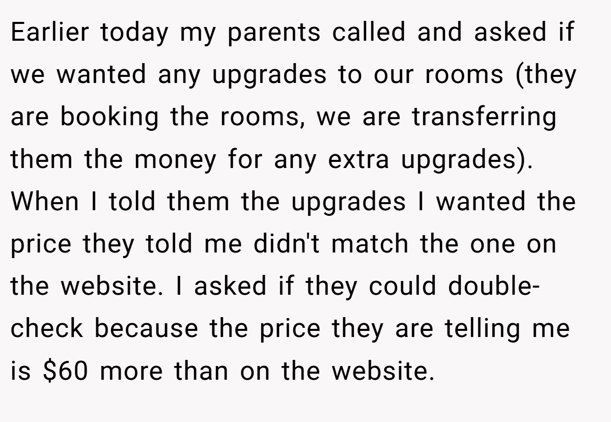Earlier today my parents called and asked if we wanted any upgrades to our rooms (they are booking the rooms, we are transferring them the money for any extra upgrades). When I told them the upgrades I wanted the price they told me didn't match the one on the website. I asked if they could double-check because the price they are telling me is $60 more than on the website.