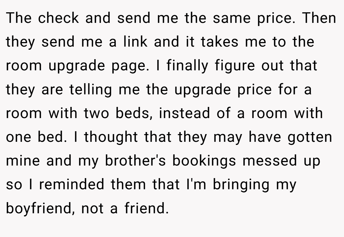 The check and send me the same price. Then they send me a link and it takes me to the room upgrade page. I finally figure out that they are telling me the upgrade price for a room with two beds, instead of a room with one bed. I thought that they may have gotten mine and my brother's bookings messed up so I reminded them that I'm bringing my boyfriend, not a friend.