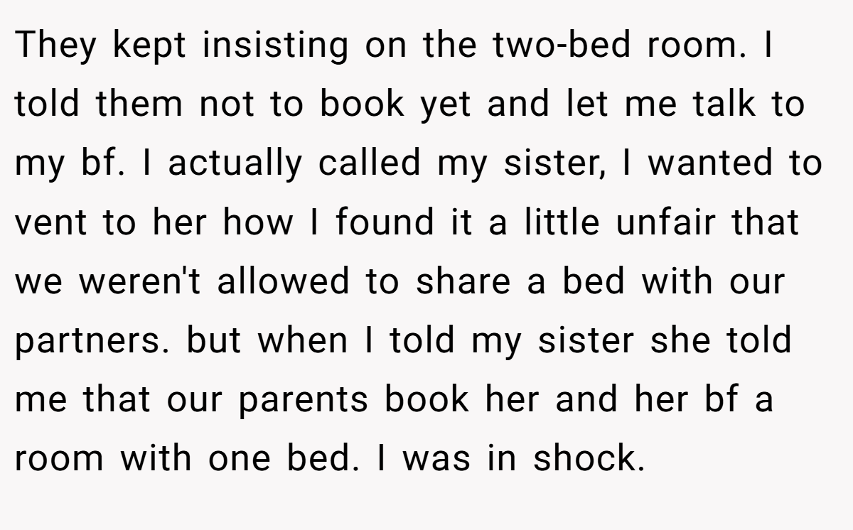 They kept insisting on the two-bed room. I told them not to book yet and let me talk to my bf. I actually called my sister, I wanted to vent to her how I found it a little unfair that we weren't allowed to share a bed with our partners. but when I told my sister she told me that our parents book her and her bf a room with one bed. I was in shock.
