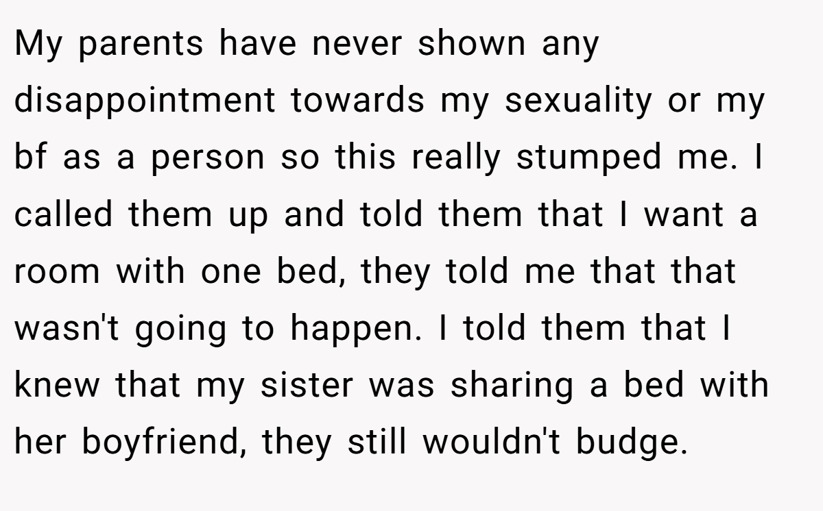My parents have never shown any disappointment towards my sexuality or my bf as a person so this really stumped me. I called them up and told them that I want a room with one bed, they told me that that wasn't going to happen. I told them that I knew that my sister was sharing a bed with her boyfriend, they still wouldn't budge.