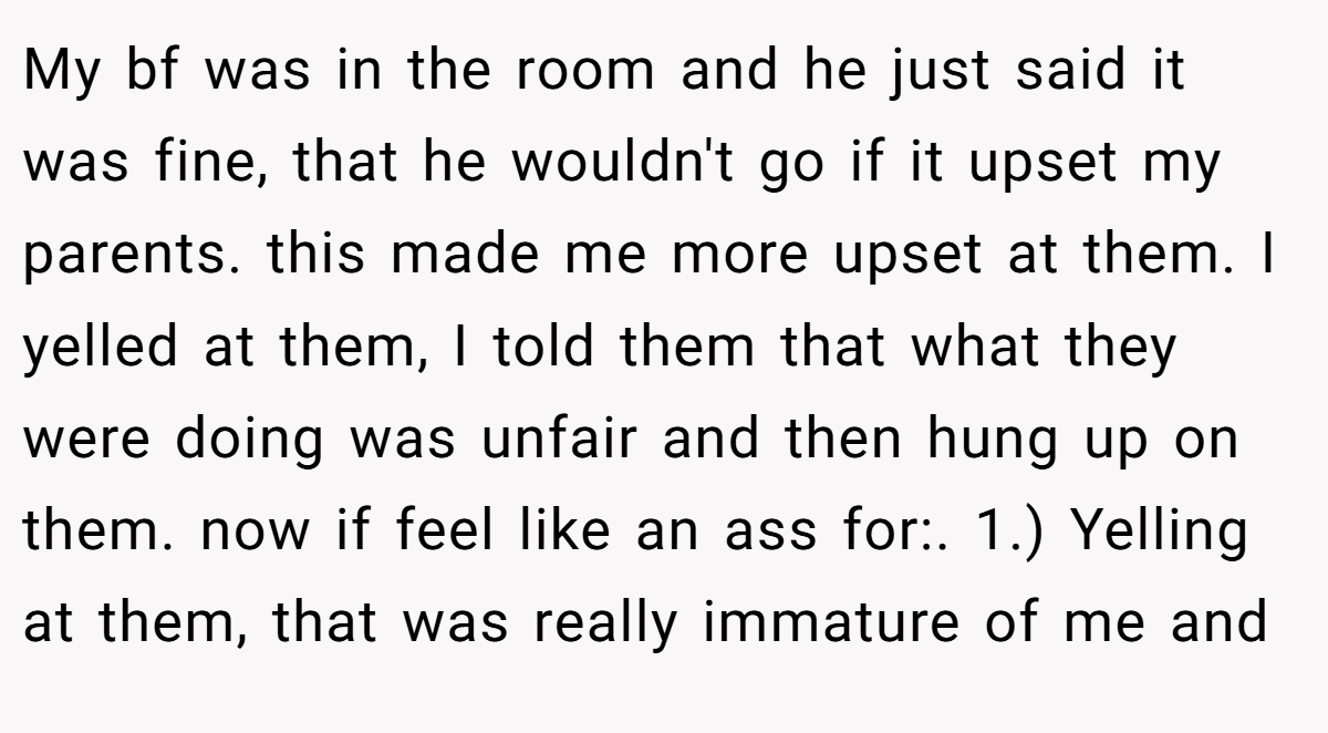 My bf was in the room and he just said it was fine, that he wouldn't go if it upset my parents. this made me more upset at them. I yelled at them, I told them that what they were doing was unfair and then hung up on them. now if feel like an ass for:. 1.) Yelling at them, that was really immature of me and