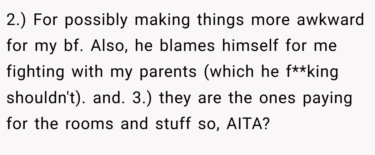 2.) For possibly making things more awkward for my bf. Also, he blames himself for me fighting with my parents (which he f**king shouldn't). and. 3.) they are the ones paying for the rooms and stuff so, AITA?