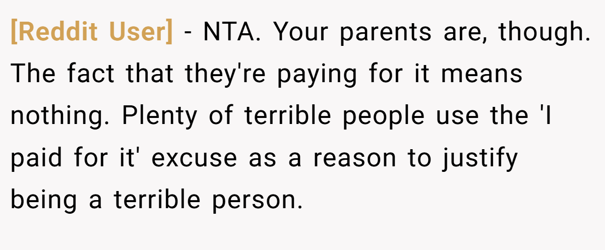[Reddit User] − NTA. Your parents are, though. The fact that they're paying for it means nothing. Plenty of terrible people use the 'I paid for it' excuse as a reason to justify being a terrible person.