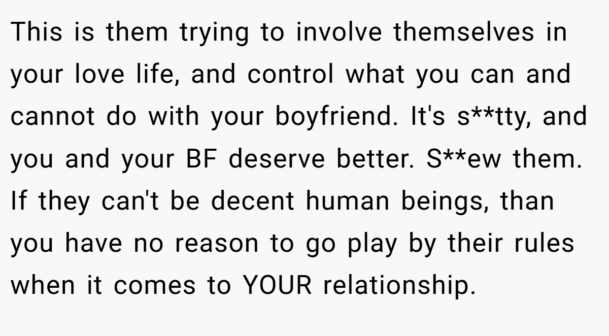 This is them trying to involve themselves in your love life, and control what you can and cannot do with your boyfriend. It's s**tty, and you and your BF deserve better. S**ew them. If they can't be decent human beings, than you have no reason to go play by their rules when it comes to YOUR relationship.