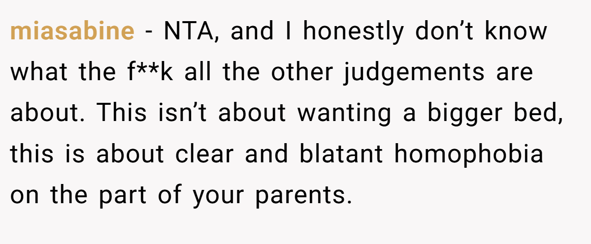 miasabine − NTA, and I honestly don’t know what the f**k all the other judgements are about. This isn’t about wanting a bigger bed, this is about clear and blatant homophobia on the part of your parents.