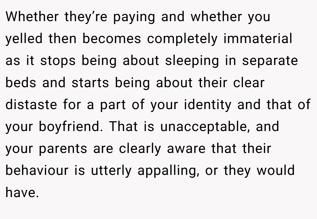 Whether they’re paying and whether you yelled then becomes completely immaterial as it stops being about sleeping in separate beds and starts being about their clear distaste for a part of your identity and that of your boyfriend. That is unacceptable, and your parents are clearly aware that their behaviour is utterly appalling, or they would have.