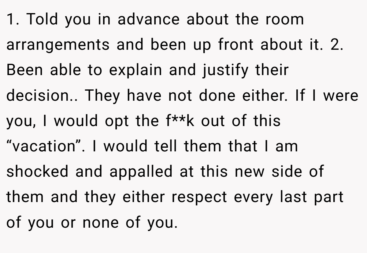 1. Told you in advance about the room arrangements and been up front about it. 2. Been able to explain and justify their decision.. They have not done either. If I were you, I would opt the f**k out of this “vacation”. I would tell them that I am shocked and appalled at this new side of them and they either respect every last part of you or none of you.