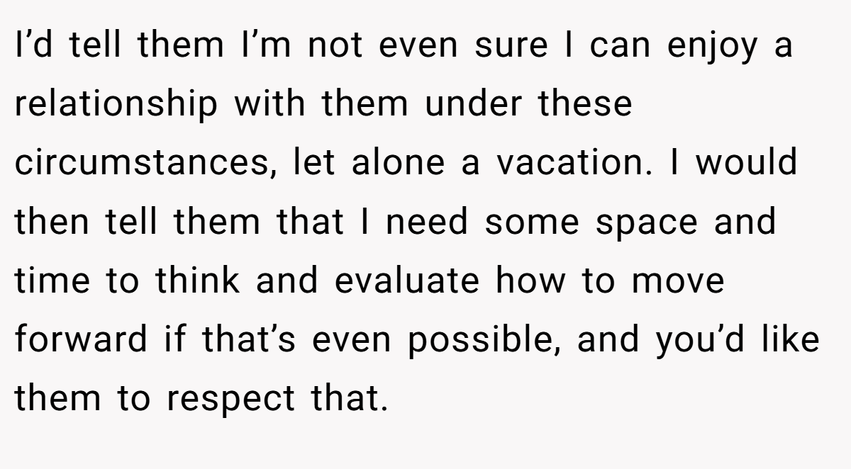 I’d tell them I’m not even sure I can enjoy a relationship with them under these circumstances, let alone a vacation. I would then tell them that I need some space and time to think and evaluate how to move forward if that’s even possible, and you’d like them to respect that.