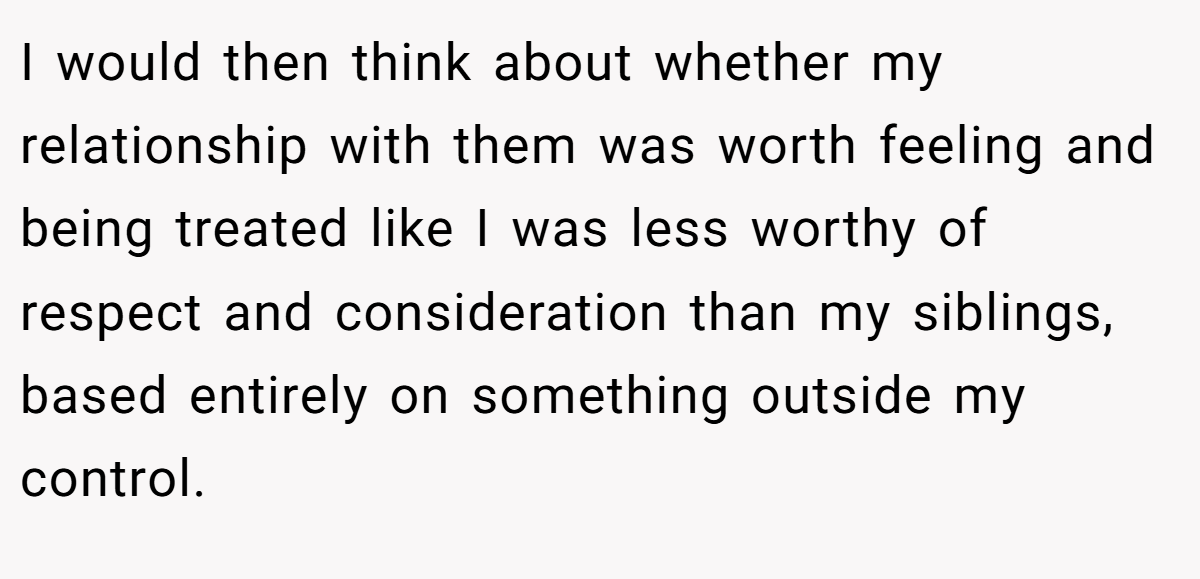 I would then think about whether my relationship with them was worth feeling and being treated like I was less worthy of respect and consideration than my siblings, based entirely on something outside my control.