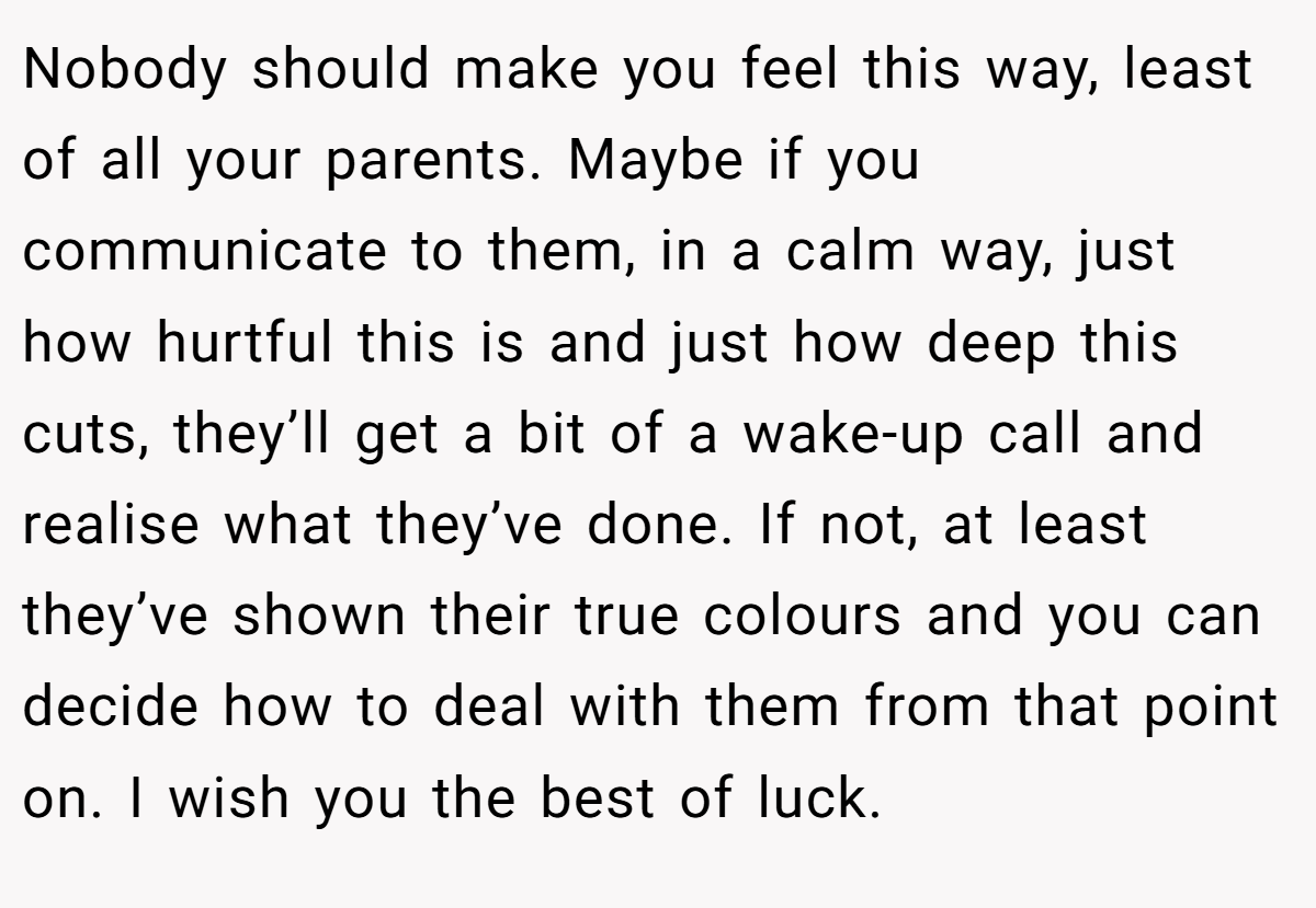 Nobody should make you feel this way, least of all your parents. Maybe if you communicate to them, in a calm way, just how hurtful this is and just how deep this cuts, they’ll get a bit of a wake-up call and realise what they’ve done. If not, at least they’ve shown their true colours and you can decide how to deal with them from that point on. I wish you the best of luck.