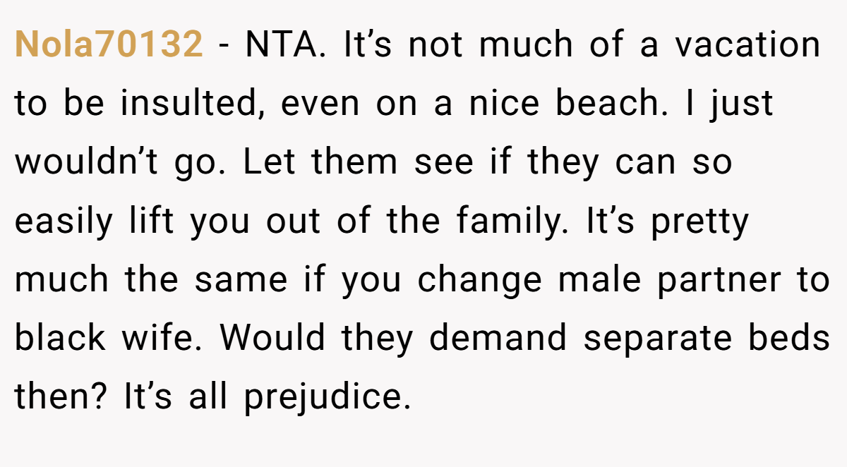 Nola70132 − NTA. It’s not much of a vacation to be insulted, even on a nice beach. I just wouldn’t go. Let them see if they can so easily lift you out of the family. It’s pretty much the same if you change male partner to black wife. Would they demand separate beds then? It’s all prejudice.