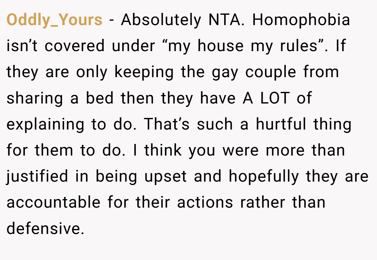 Oddly_Yours − Absolutely NTA. Homophobia isn’t covered under “my house my rules”. If they are only keeping the gay couple from sharing a bed then they have A LOT of explaining to do. That’s such a hurtful thing for them to do. I think you were more than justified in being upset and hopefully they are accountable for their actions rather than defensive.