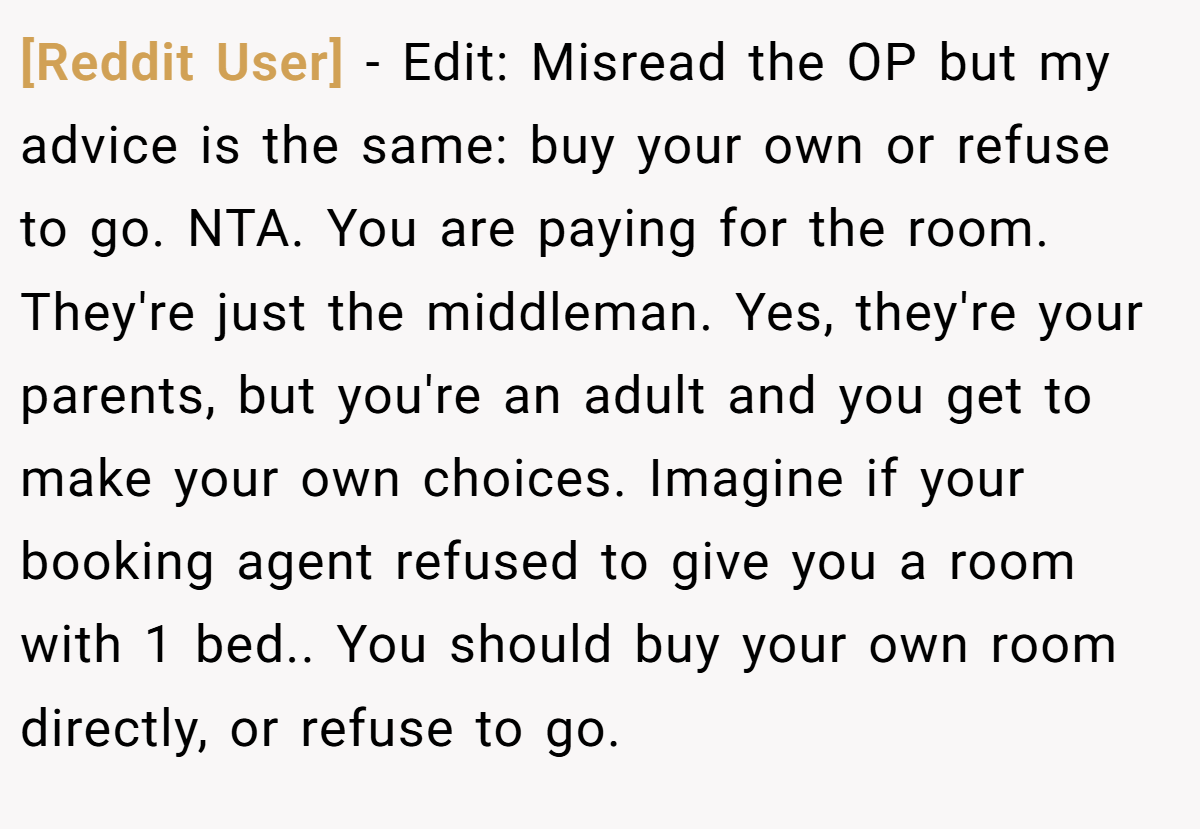 [Reddit User] − Edit: Misread the OP but my advice is the same: buy your own or refuse to go. NTA. You are paying for the room. They're just the middleman. Yes, they're your parents, but you're an adult and you get to make your own choices. Imagine if your booking agent refused to give you a room with 1 bed.. You should buy your own room directly, or refuse to go.