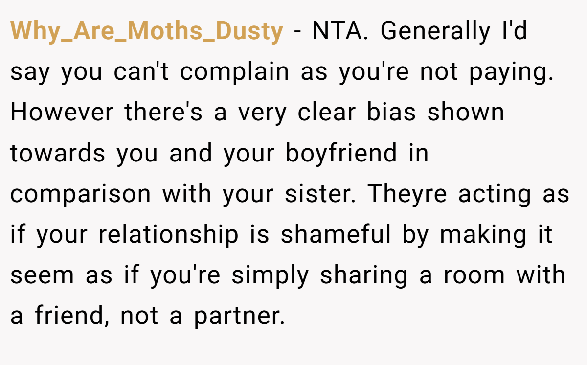Why_Are_Moths_Dusty − NTA. Generally I'd say you can't complain as you're not paying. However there's a very clear bias shown towards you and your boyfriend in comparison with your sister. Theyre acting as if your relationship is shameful by making it seem as if you're simply sharing a room with a friend, not a partner.