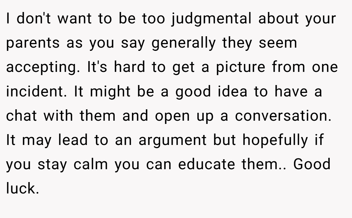 I don't want to be too judgmental about your parents as you say generally they seem accepting. It's hard to get a picture from one incident. It might be a good idea to have a chat with them and open up a conversation. It may lead to an argument but hopefully if you stay calm you can educate them.. Good luck.