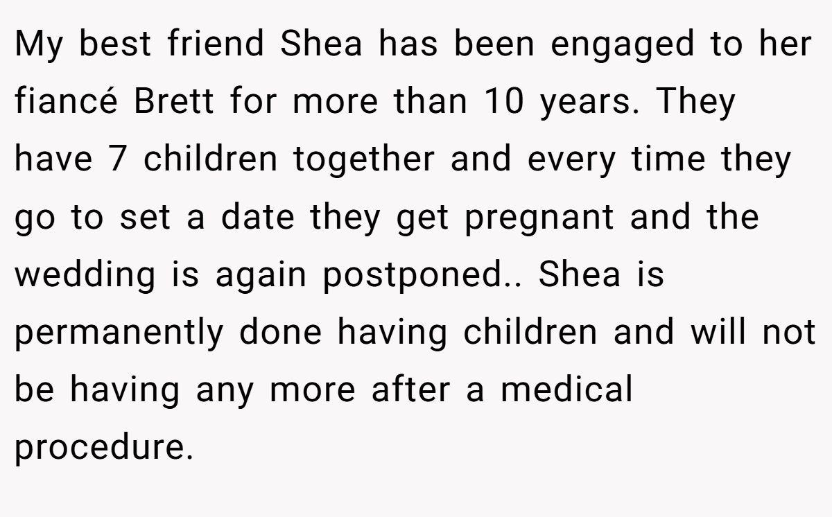 My best friend Shea has been engaged to her fiancé Brett for more than 10 years. They have 7 children together and every time they go to set a date they get pregnant and the wedding is again postponed.. Shea is permanently done having children and will not be having any more after a medical procedure.