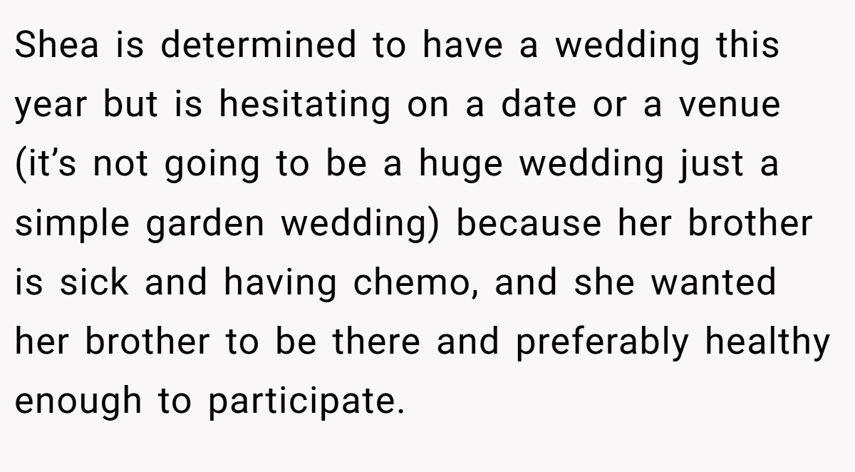Shea is determined to have a wedding this year but is hesitating on a date or a venue (it’s not going to be a huge wedding just a simple garden wedding) because her brother is sick and having chemo, and she wanted her brother to be there and preferably healthy enough to participate.