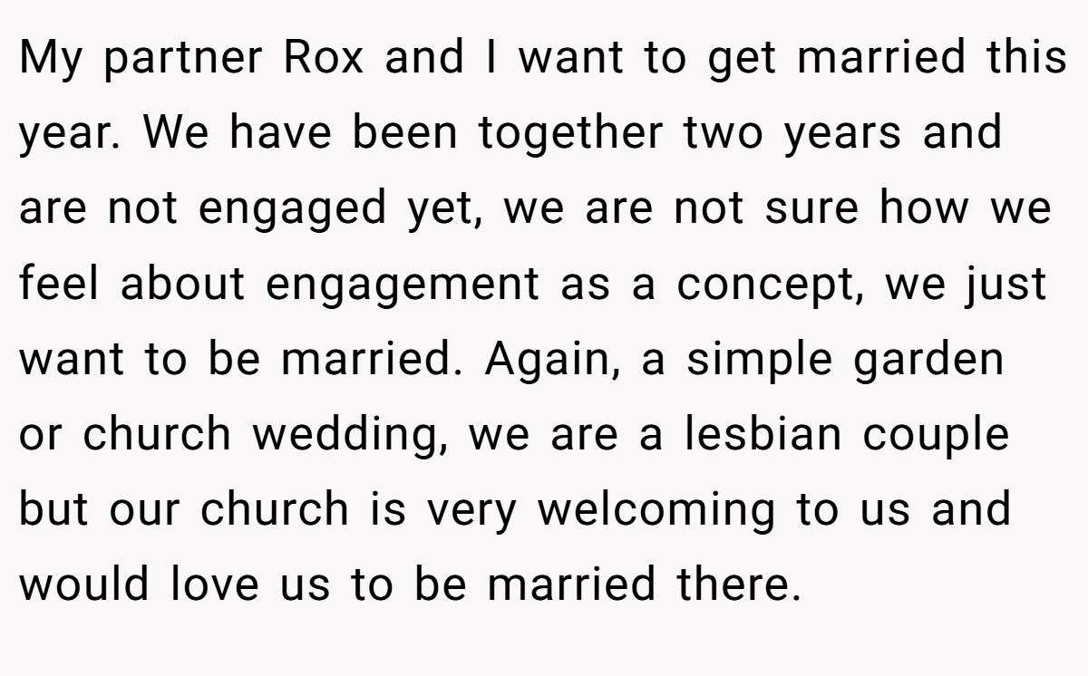 My partner Rox and I want to get married this year. We have been together two years and are not engaged yet, we are not sure how we feel about engagement as a concept, we just want to be married. Again, a simple garden or church wedding, we are a lesbian couple but our church is very welcoming to us and would love us to be married there.