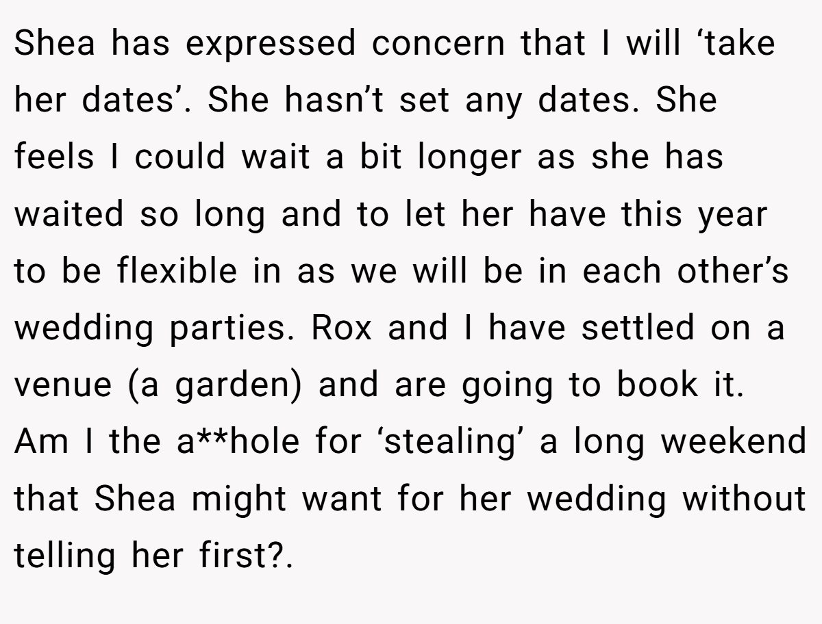 Shea has expressed concern that I will ‘take her dates’. She hasn’t set any dates. She feels I could wait a bit longer as she has waited so long and to let her have this year to be flexible in as we will be in each other’s wedding parties. Rox and I have settled on a venue (a garden) and are going to book it. Am I the a**hole for ‘stealing’ a long weekend that Shea might want for her wedding without telling her first?.